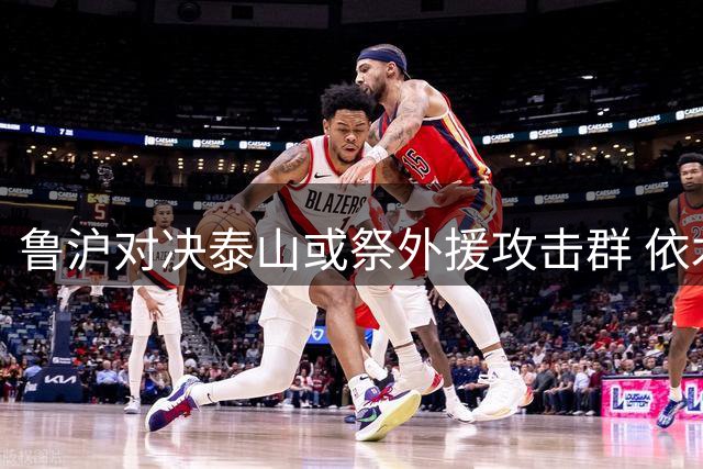鲁沪对决泰山或祭外援攻击群 依木兰有望先发